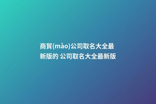 商貿(mào)公司取名大全最新版的 公司取名大全最新版-第1張-公司起名-玄機(jī)派